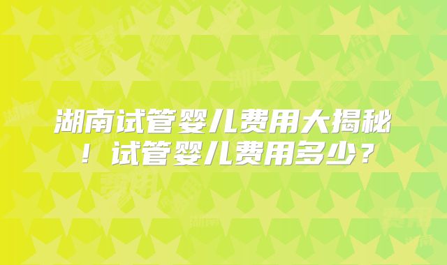 湖南试管婴儿费用大揭秘!试管婴儿费用多少?
