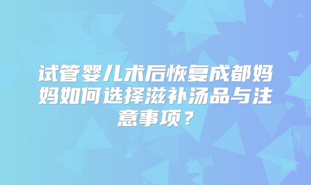 试管婴儿术后恢复成都妈妈如何选择滋补汤品与注意事项？