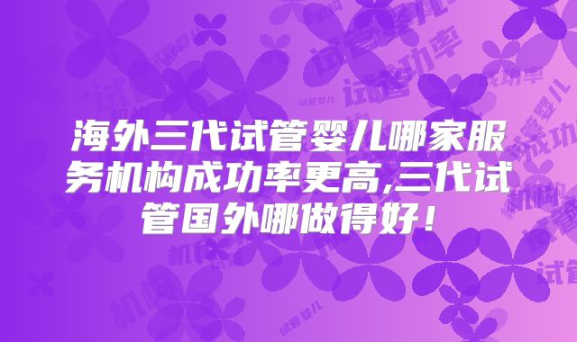 海外三代试管婴儿哪家服务机构成功率更高,三代试管国外哪做得好！