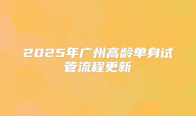 2025年广州高龄单身试管流程更新