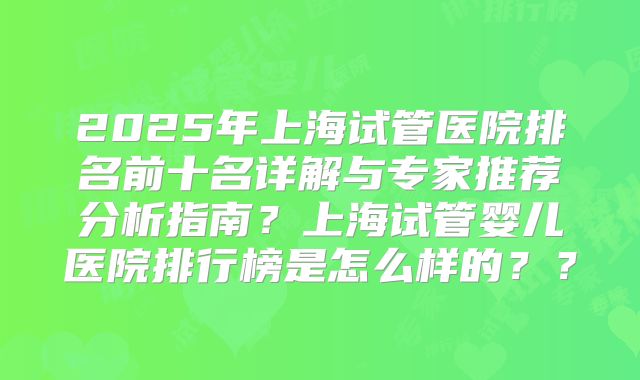 2025年上海试管医院排名前十名详解与专家推荐分析指南？上海试管婴儿医院排行榜是怎么样的？？