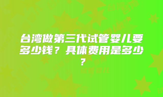 台湾做第三代试管婴儿要多少钱？具体费用是多少？