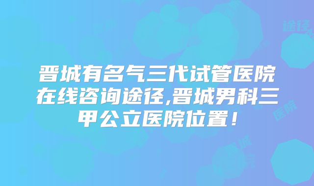 晋城有名气三代试管医院在线咨询途径,晋城男科三甲公立医院位置!