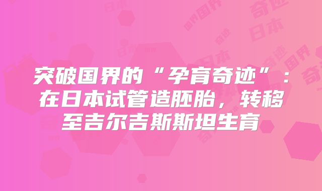 突破国界的“孕育奇迹”:在日本试管造胚胎,转移至吉尔吉斯斯坦生育
