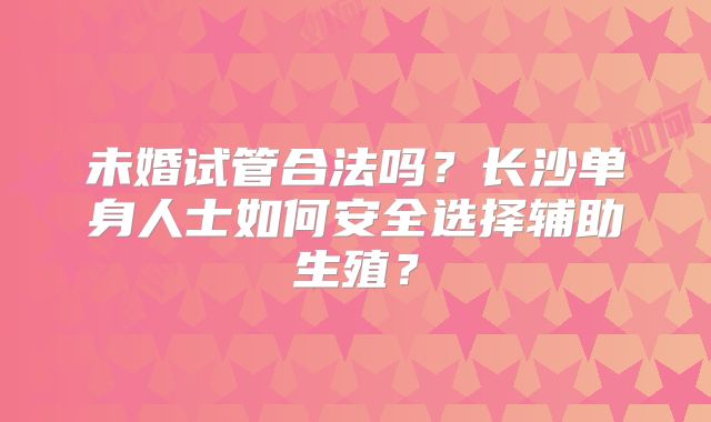 未婚试管合法吗?长沙单身人士如何安全选择辅助生殖?