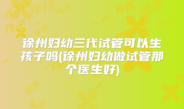徐州妇幼三代试管可以生孩子吗(徐州妇幼做试管那个医生好)