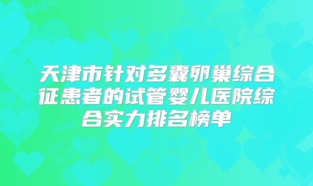天津市针对多囊卵巢综合征患者的试管婴儿医院综合实力排名榜单