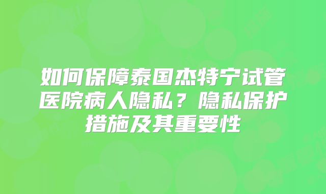 如何保障泰国杰特宁试管医院病人隐私？隐私保护措施及其重要性
