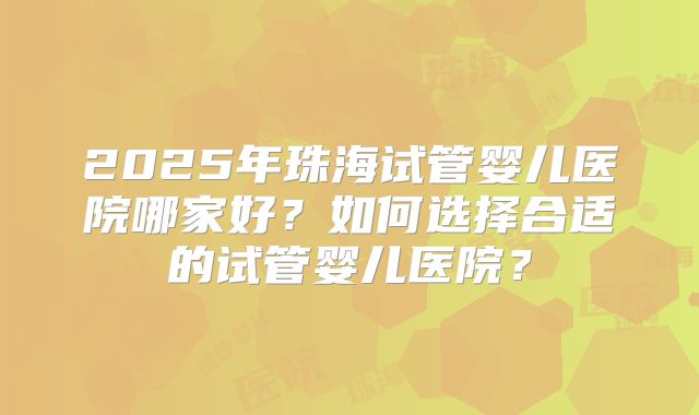 2025年珠海试管婴儿医院哪家好？如何选择合适的试管婴儿医院？