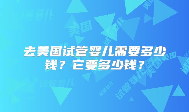 去美国试管婴儿需要多少钱？它要多少钱？