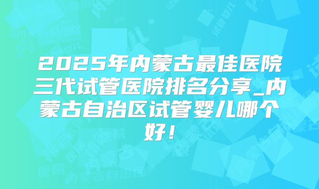 2025年内蒙古最佳医院三代试管医院排名分享_内蒙古自治区试管婴儿哪个好！