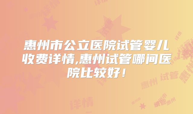 惠州市公立医院试管婴儿收费详情,惠州试管哪间医院比较好!