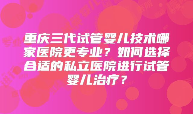 重庆三代试管婴儿技术哪家医院更专业?如何选择合适的私立医院进行试管婴儿治疗?