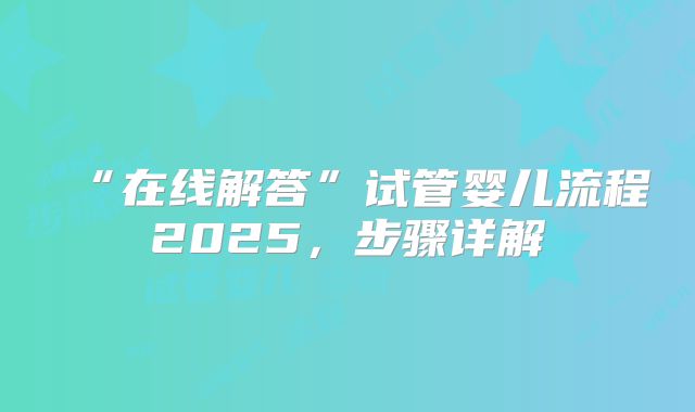 “在线解答”试管婴儿流程2025，步骤详解