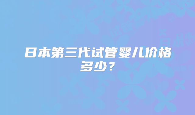 日本第三代试管婴儿价格多少？