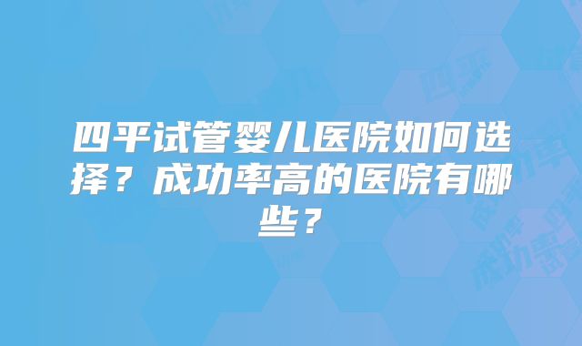 四平试管婴儿医院如何选择？成功率高的医院有哪些？