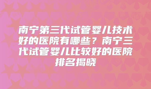 南宁第三代试管婴儿技术好的医院有哪些？南宁三代试管婴儿比较好的医院排名揭晓