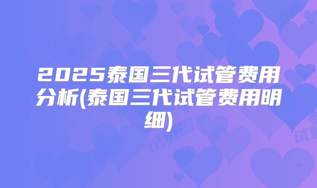 2025泰国三代试管费用分析(泰国三代试管费用明细)