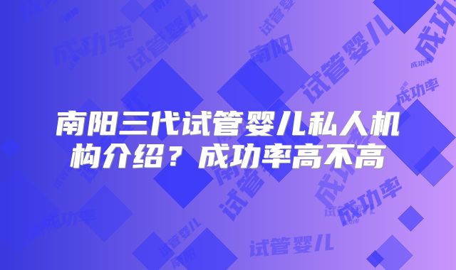 南阳三代试管婴儿私人机构介绍？成功率高不高