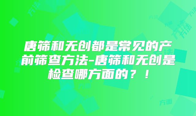 唐筛和无创都是常见的产前筛查方法-唐筛和无创是检查哪方面的？！