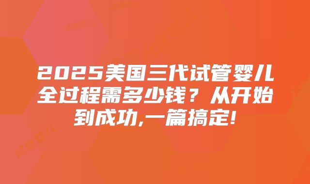 2025美国三代试管婴儿全过程需多少钱?从开始到成功,一篇搞定!
