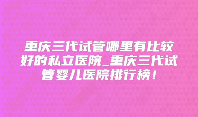 重庆三代试管哪里有比较好的私立医院_重庆三代试管婴儿医院排行榜！