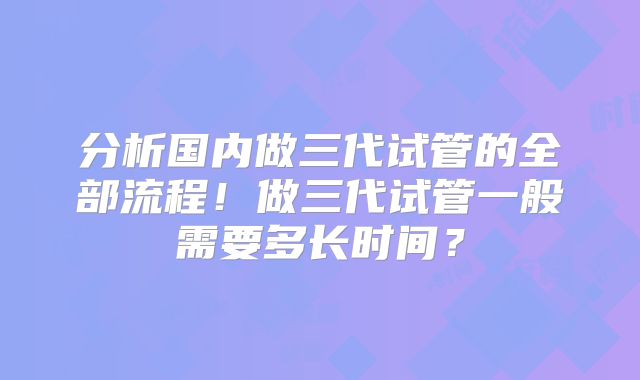 分析国内做三代试管的全部流程！做三代试管一般需要多长时间？