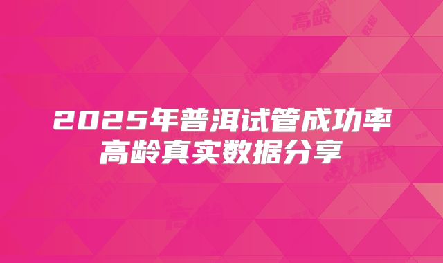 2025年普洱试管成功率高龄真实数据分享