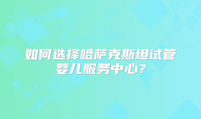 如何选择哈萨克斯坦试管婴儿服务中心？