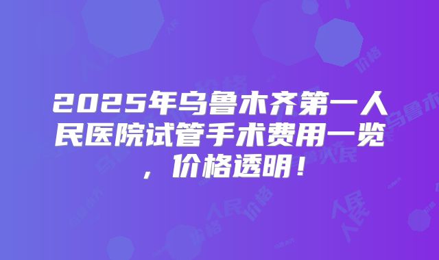 2025年乌鲁木齐第一人民医院试管手术费用一览，价格透明！