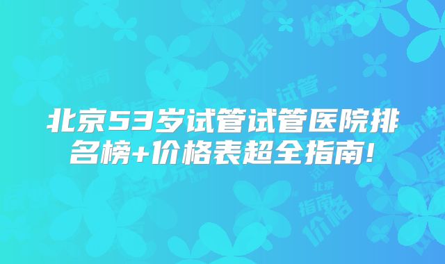 北京53岁试管试管医院排名榜+价格表超全指南!