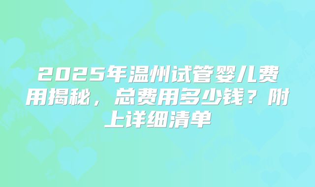 2025年温州试管婴儿费用揭秘，总费用多少钱？附上详细清单