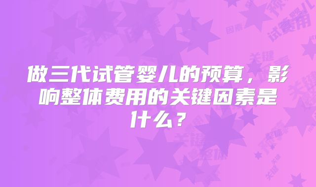 做三代试管婴儿的预算，影响整体费用的关键因素是什么？