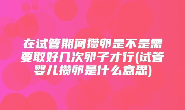 在试管期间攒卵是不是需要取好几次卵子才行(试管婴儿攒卵是什么意思)