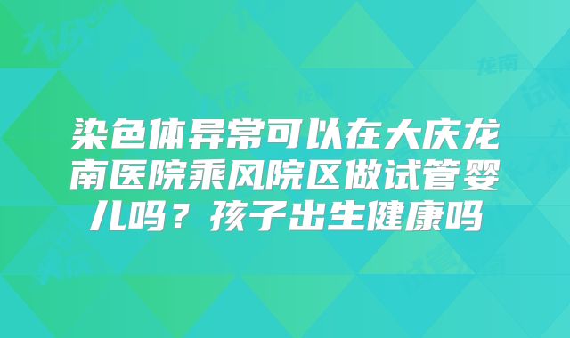 染色体异常可以在大庆龙南医院乘风院区做试管婴儿吗？孩子出生健康吗