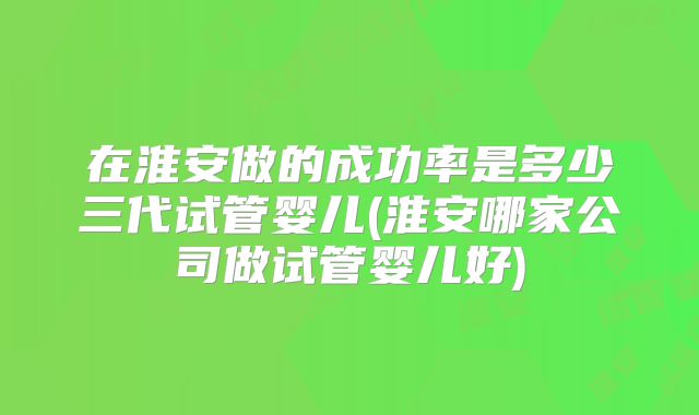 在淮安做的成功率是多少三代试管婴儿(淮安哪家公司做试管婴儿好)