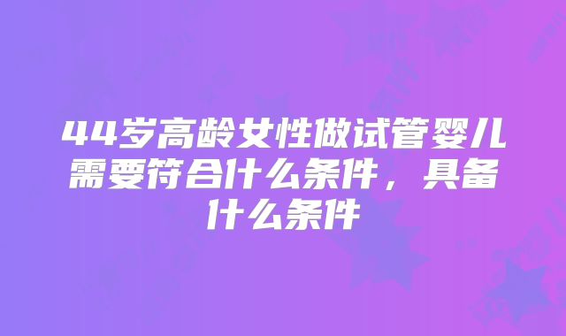 44岁高龄女性做试管婴儿需要符合什么条件，具备什么条件