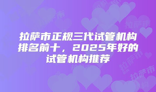 拉萨市正规三代试管机构排名前十,2025年好的试管机构推荐