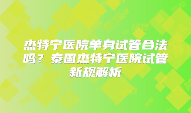 杰特宁医院单身试管合法吗?泰国杰特宁医院试管新规解析