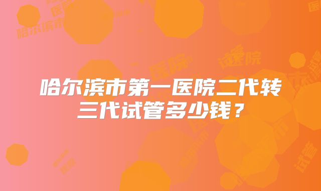 哈尔滨市第一医院二代转三代试管多少钱？