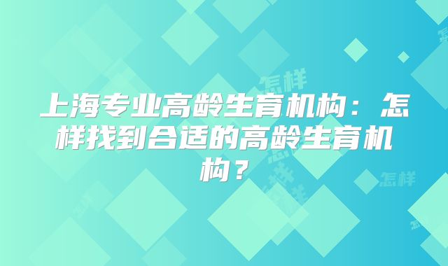 上海专业高龄生育机构:怎样找到合适的高龄生育机构?