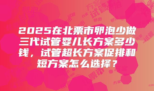 2025在北票市卵泡少做三代试管婴儿长方案多少钱,试管超长方案促排和短方案怎么选择?