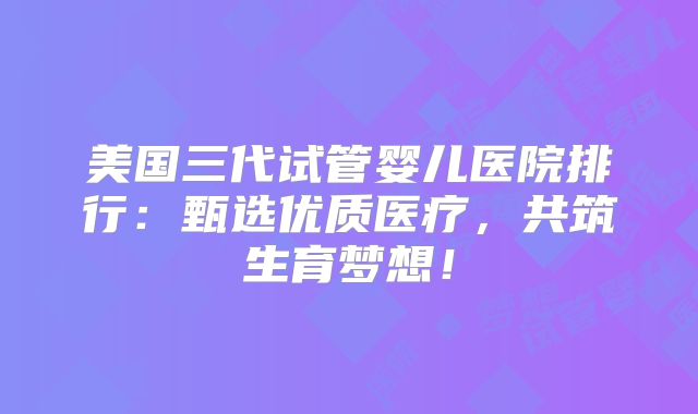 美国三代试管婴儿医院排行:甄选优质医疗,共筑生育梦想!