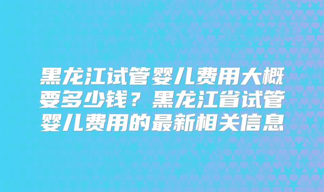 黑龙江试管婴儿费用大概要多少钱?黑龙江省试管婴儿费用的最新相关信息