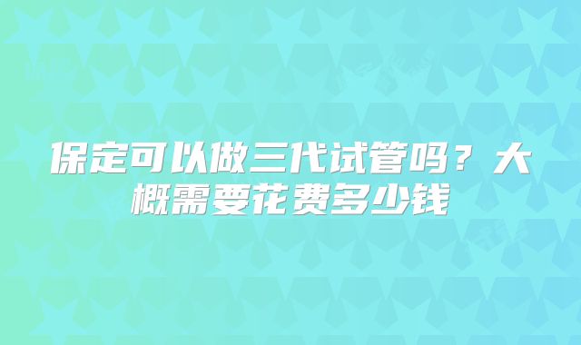 保定可以做三代试管吗？大概需要花费多少钱
