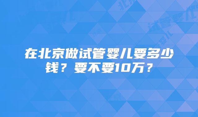在北京做试管婴儿要多少钱？要不要10万？