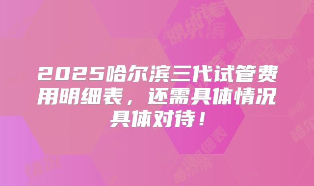 2025哈尔滨三代试管费用明细表，还需具体情况具体对待！