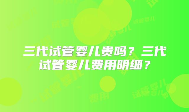 三代试管婴儿贵吗？三代试管婴儿费用明细？