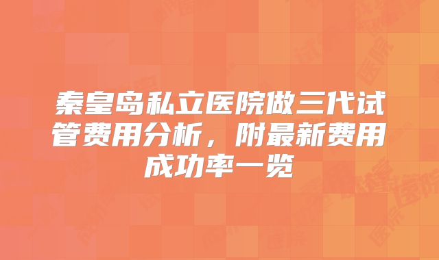 秦皇岛私立医院做三代试管费用分析，附最新费用成功率一览
