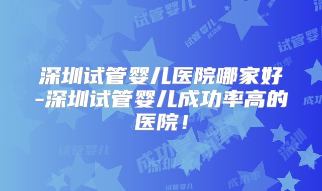 深圳试管婴儿医院哪家好-深圳试管婴儿成功率高的医院!
